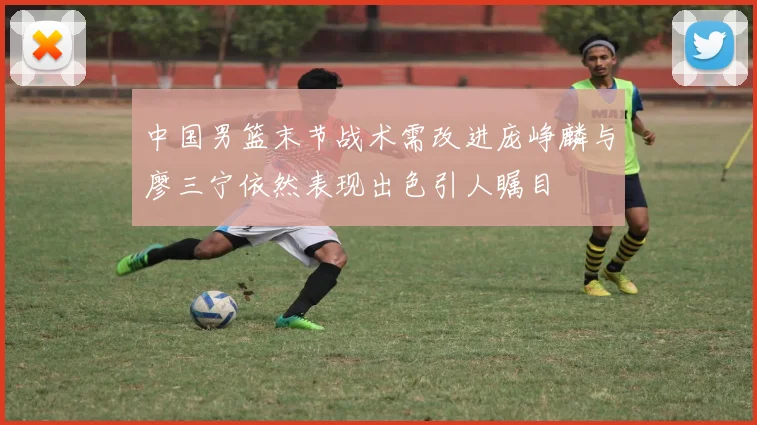 中国男篮末节战术需改进庞峥麟与廖三宁依然表现出色引人瞩目