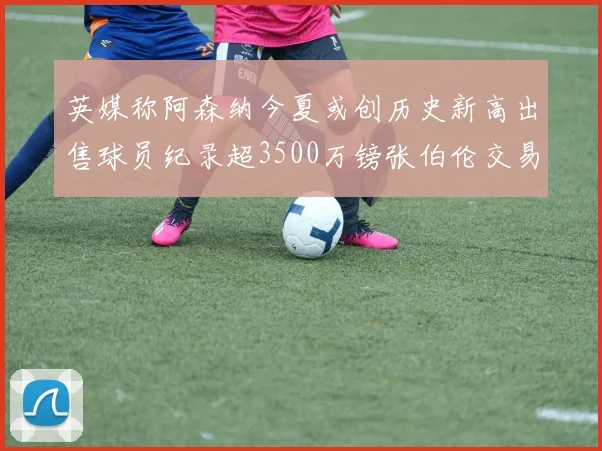 英媒称阿森纳今夏或创历史新高出售球员纪录超3500万镑张伯伦交易