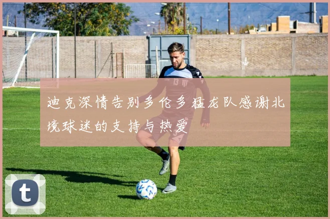 迪克深情告别多伦多猛龙队感谢北境球迷的支持与热爱